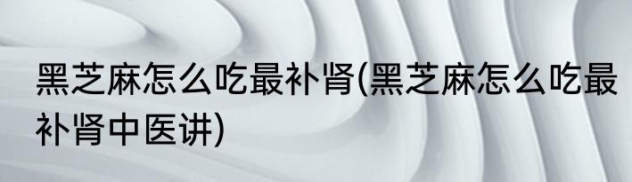 黑芝麻怎么吃最补肾(黑芝麻怎么吃最补肾中医讲)