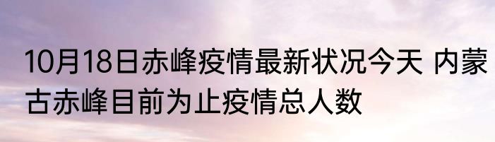 10月18日赤峰疫情最新状况今天 内蒙古赤峰目前为止疫情总人数