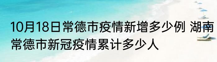 10月18日常德市疫情新增多少例 湖南常德市新冠疫情累计多少人