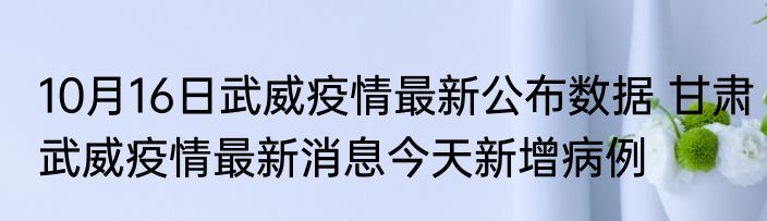 10月16日武威疫情最新公布数据 甘肃武威疫情最新消息今天新增病例