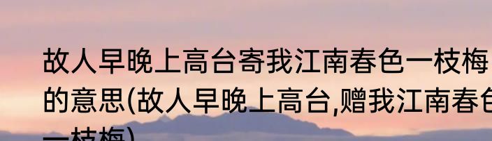 故人早晚上高台寄我江南春色一枝梅的意思(故人早晚上高台,赠我江南春色一枝梅)