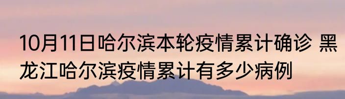 10月11日哈尔滨本轮疫情累计确诊 黑龙江哈尔滨疫情累计有多少病例