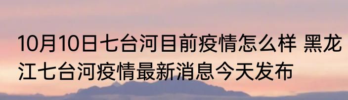 10月10日七台河目前疫情怎么样 黑龙江七台河疫情最新消息今天发布