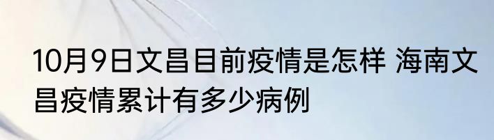 10月9日文昌目前疫情是怎样 海南文昌疫情累计有多少病例