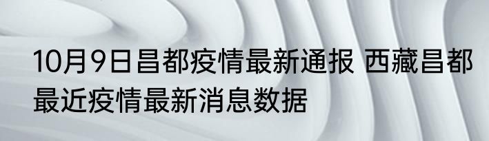 10月9日昌都疫情最新通报 西藏昌都最近疫情最新消息数据