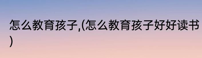 怎么教育孩子,(怎么教育孩子好好读书)
