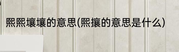 熙熙壤壤的意思(熙攘的意思是什么)