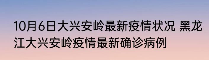 10月6日大兴安岭最新疫情状况 黑龙江大兴安岭疫情最新确诊病例