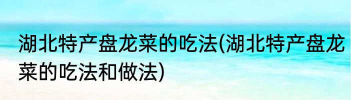 湖北特产盘龙菜的吃法(湖北特产盘龙菜的吃法和做法)