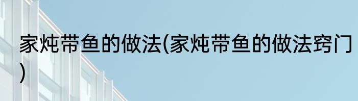 家炖带鱼的做法(家炖带鱼的做法窍门)