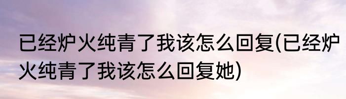 已经炉火纯青了我该怎么回复(已经炉火纯青了我该怎么回复她)