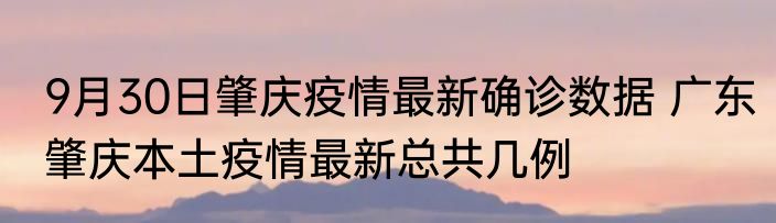 9月30日肇庆疫情最新确诊数据 广东肇庆本土疫情最新总共几例