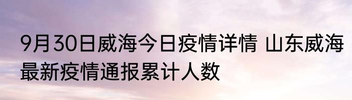 9月30日威海今日疫情详情 山东威海最新疫情通报累计人数