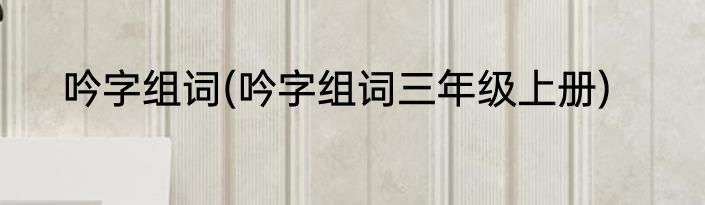 吟字组词(吟字组词三年级上册)
