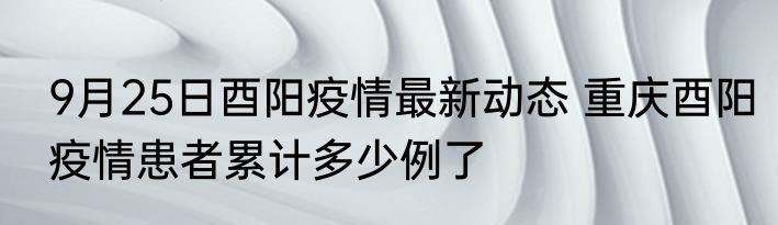 9月25日酉阳疫情最新动态 重庆酉阳疫情患者累计多少例了