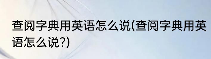 查阅字典用英语怎么说(查阅字典用英语怎么说?)