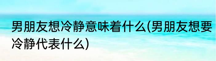 男朋友想冷静意味着什么(男朋友想要冷静代表什么)