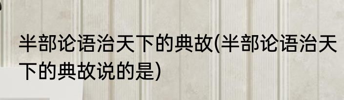 半部论语治天下的典故(半部论语治天下的典故说的是)