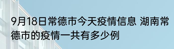 9月18日常德市今天疫情信息 湖南常德市的疫情一共有多少例