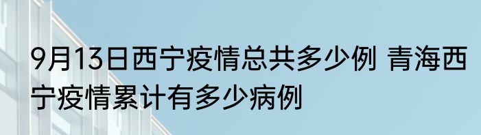 9月13日西宁疫情总共多少例 青海西宁疫情累计有多少病例