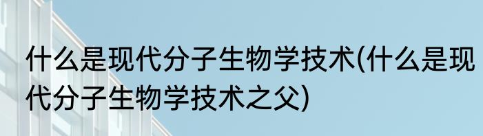 什么是现代分子生物学技术(什么是现代分子生物学技术之父)