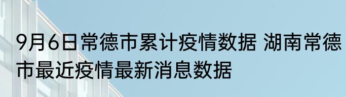 9月6日常德市累计疫情数据 湖南常德市最近疫情最新消息数据