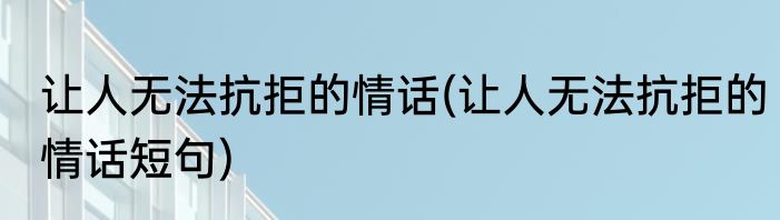 让人无法抗拒的情话(让人无法抗拒的情话短句)