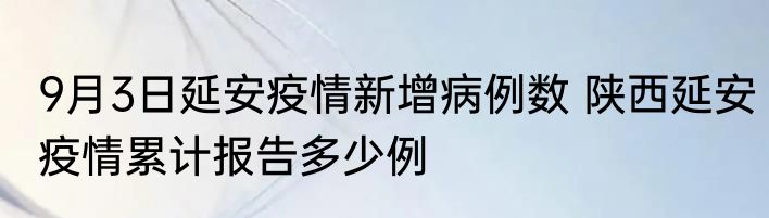 9月3日延安疫情新增病例数 陕西延安疫情累计报告多少例