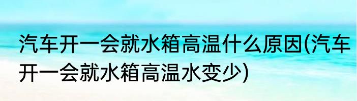 汽车开一会就水箱高温什么原因(汽车开一会就水箱高温水变少)