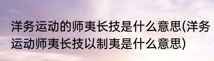 洋务运动的师夷长技是什么意思(洋务运动师夷长技以制夷是什么意思)
