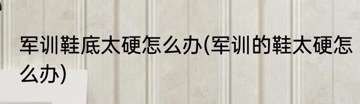 军训鞋底太硬怎么办(军训的鞋太硬怎么办)