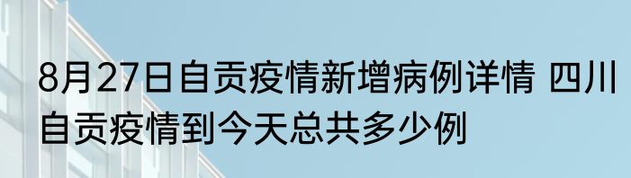 8月27日自贡疫情新增病例详情 四川自贡疫情到今天总共多少例
