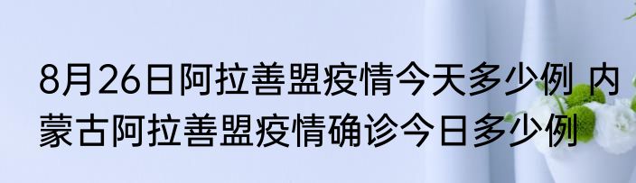 8月26日阿拉善盟疫情今天多少例 内蒙古阿拉善盟疫情确诊今日多少例