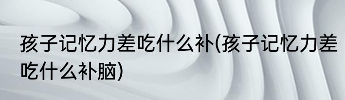 孩子记忆力差吃什么补(孩子记忆力差吃什么补脑)