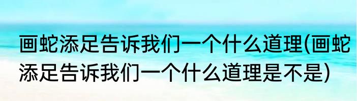 画蛇添足告诉我们一个什么道理(画蛇添足告诉我们一个什么道理是不是)