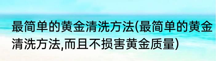 最简单的黄金清洗方法(最简单的黄金清洗方法,而且不损害黄金质量)