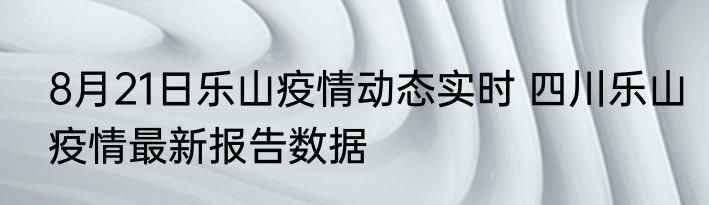8月21日乐山疫情动态实时 四川乐山疫情最新报告数据