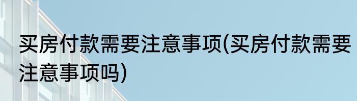 买房付款需要注意事项(买房付款需要注意事项吗)