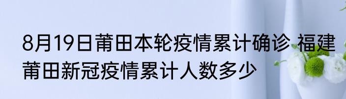 8月19日莆田本轮疫情累计确诊 福建莆田新冠疫情累计人数多少