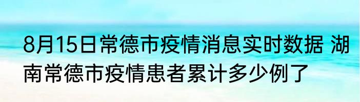 8月15日常德市疫情消息实时数据 湖南常德市疫情患者累计多少例了