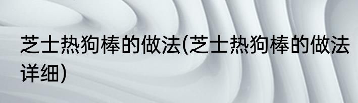 芝士热狗棒的做法(芝士热狗棒的做法详细)