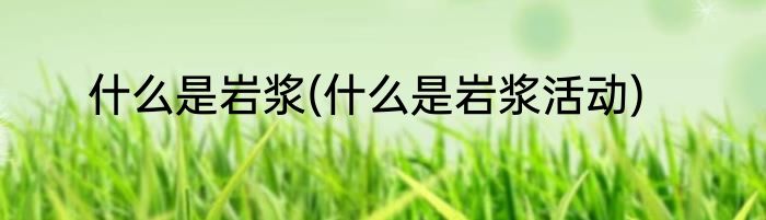 什么是岩浆(什么是岩浆活动)
