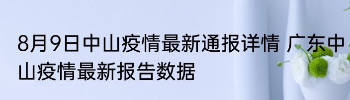 8月9日中山疫情最新通报详情 广东中山疫情最新报告数据