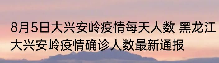 8月5日大兴安岭疫情每天人数 黑龙江大兴安岭疫情确诊人数最新通报