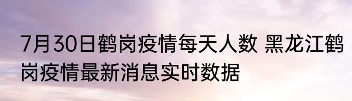 7月30日鹤岗疫情每天人数 黑龙江鹤岗疫情最新消息实时数据