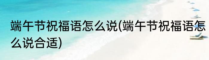 端午节祝福语怎么说(端午节祝福语怎么说合适)