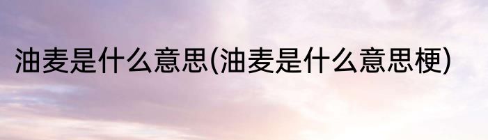 油麦是什么意思(油麦是什么意思梗)