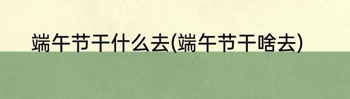 端午节干什么去(端午节干啥去)