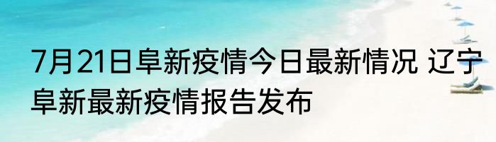 7月21日阜新疫情今日最新情况 辽宁阜新最新疫情报告发布