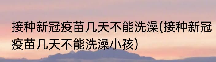 接种新冠疫苗几天不能洗澡(接种新冠疫苗几天不能洗澡小孩)